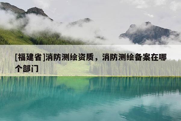 [福建省]消防测绘资质，消防测绘备案在哪个部门