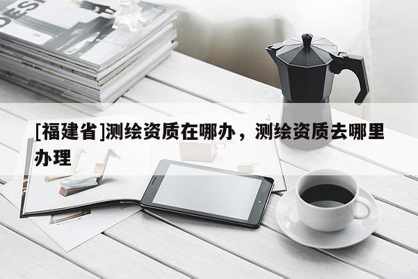 [福建省]测绘资质在哪办，测绘资质去哪里办理