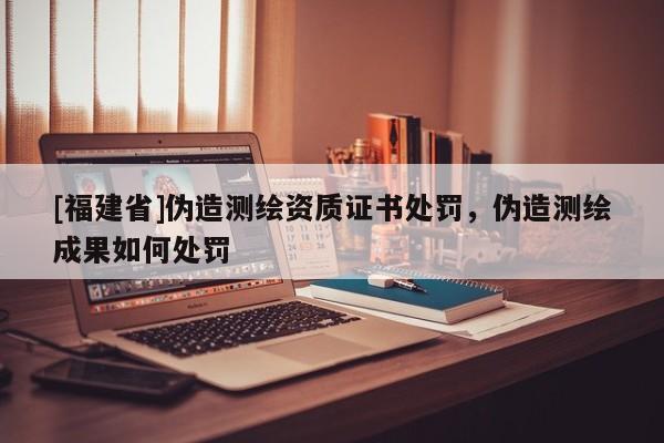 [福建省]伪造测绘资质证书处罚，伪造测绘成果如何处罚