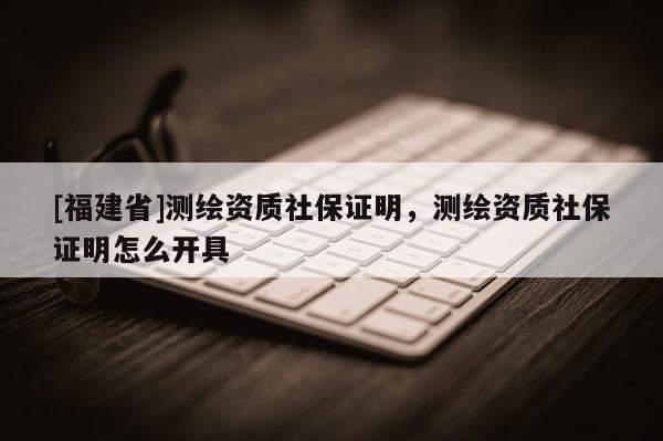[福建省]测绘资质社保证明，测绘资质社保证明怎么开具