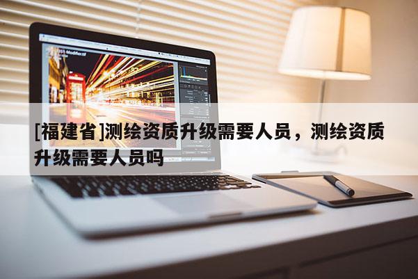 [福建省]测绘资质升级需要人员，测绘资质升级需要人员吗