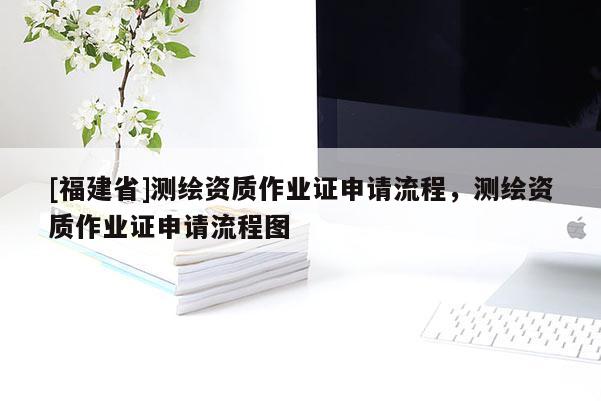 [福建省]测绘资质作业证申请流程，测绘资质作业证申请流程图