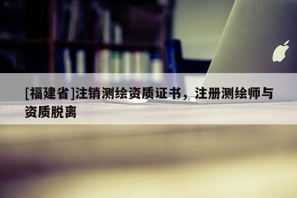 [福建省]注销测绘资质证书，注册测绘师与资质脱离