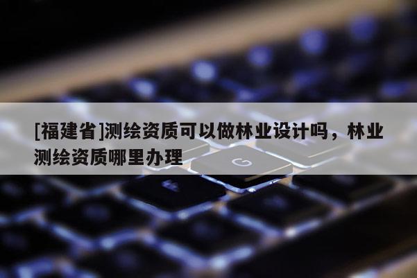 [福建省]测绘资质可以做林业设计吗，林业测绘资质哪里办理