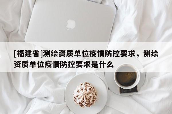 [福建省]测绘资质单位疫情防控要求，测绘资质单位疫情防控要求是什么