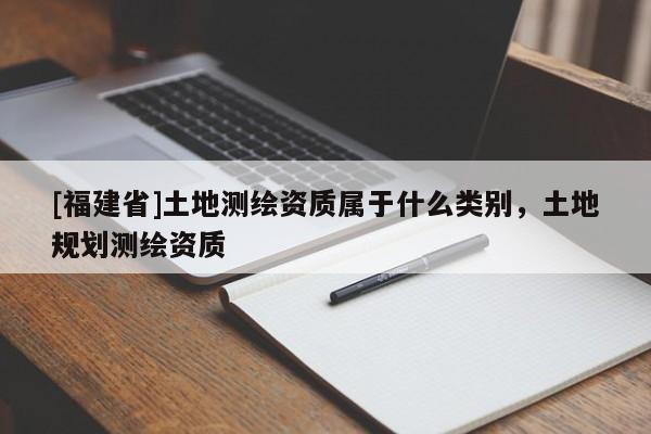 [福建省]土地测绘资质属于什么类别，土地规划测绘资质