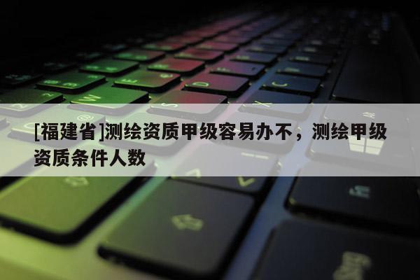[福建省]测绘资质甲级容易办不，测绘甲级资质条件人数