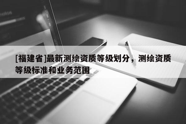 [福建省]最新测绘资质等级划分，测绘资质等级标准和业务范围