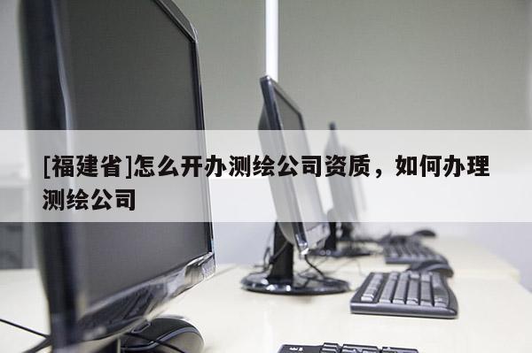 [福建省]怎么开办测绘公司资质，如何办理测绘公司