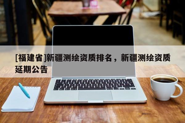 [福建省]新疆测绘资质排名，新疆测绘资质延期公告