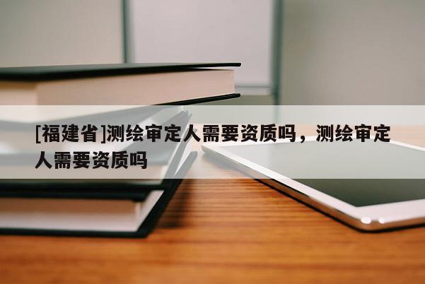 [福建省]测绘审定人需要资质吗，测绘审定人需要资质吗
