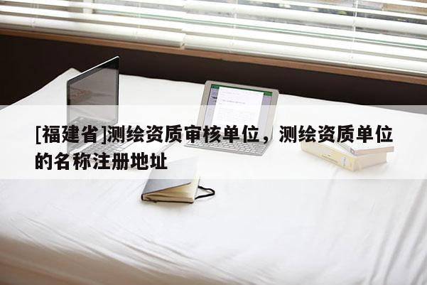 [福建省]测绘资质审核单位，测绘资质单位的名称注册地址