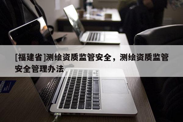 [福建省]测绘资质监管安全，测绘资质监管安全管理办法