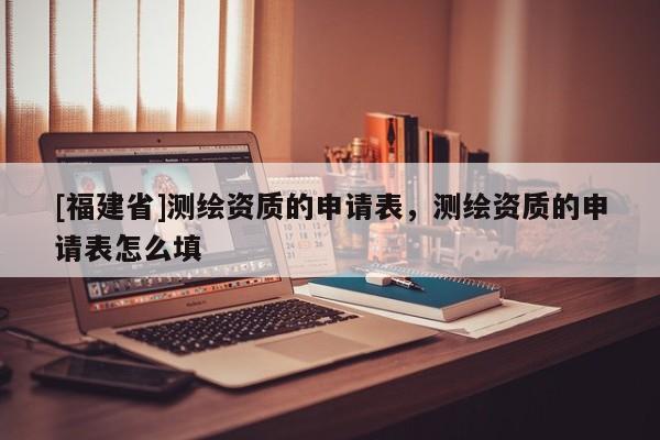 [福建省]测绘资质的申请表，测绘资质的申请表怎么填