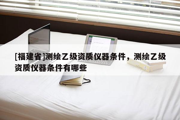 [福建省]测绘乙级资质仪器条件，测绘乙级资质仪器条件有哪些