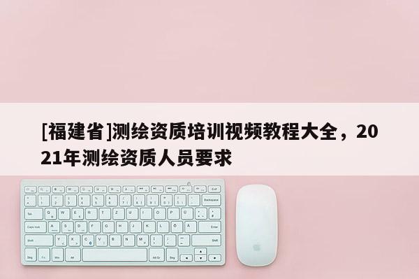 [福建省]测绘资质培训视频教程大全，2021年测绘资质人员要求