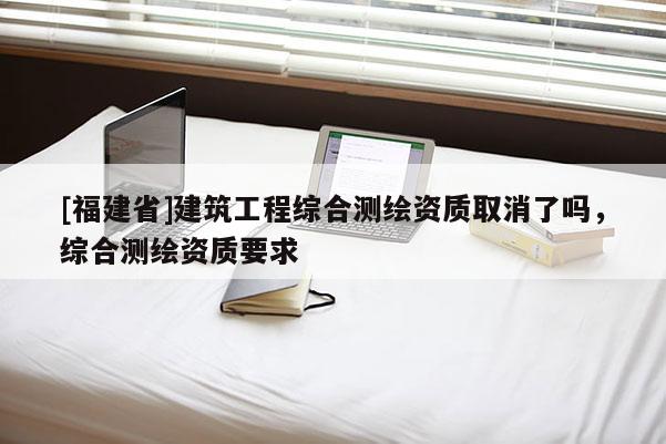 [福建省]建筑工程综合测绘资质取消了吗，综合测绘资质要求