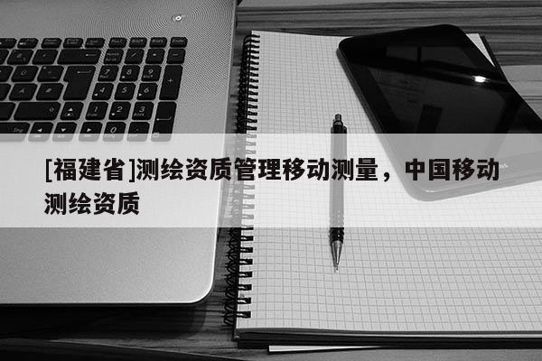 [福建省]测绘资质管理移动测量，中国移动测绘资质