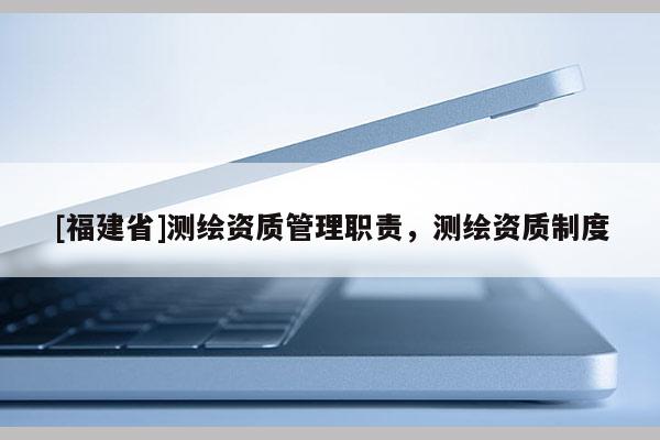 [福建省]测绘资质管理职责，测绘资质制度