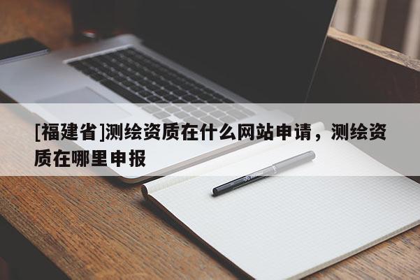 [福建省]测绘资质在什么网站申请，测绘资质在哪里申报