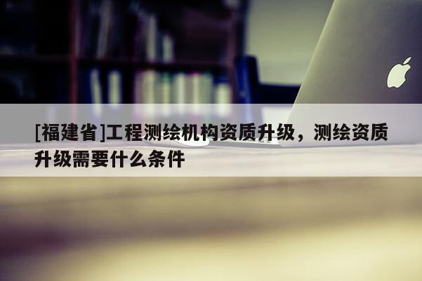 [福建省]工程测绘机构资质升级，测绘资质升级需要什么条件