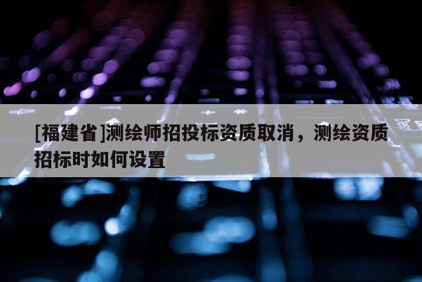 [福建省]测绘师招投标资质取消，测绘资质招标时如何设置