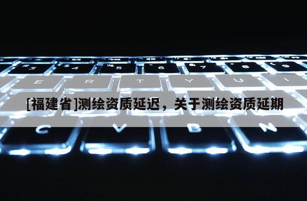 [福建省]测绘资质延迟，关于测绘资质延期