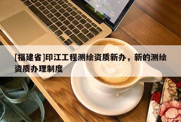 [福建省]印江工程测绘资质新办，新的测绘资质办理制度