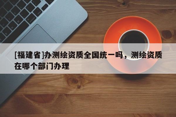 [福建省]办测绘资质全国统一吗，测绘资质在哪个部门办理