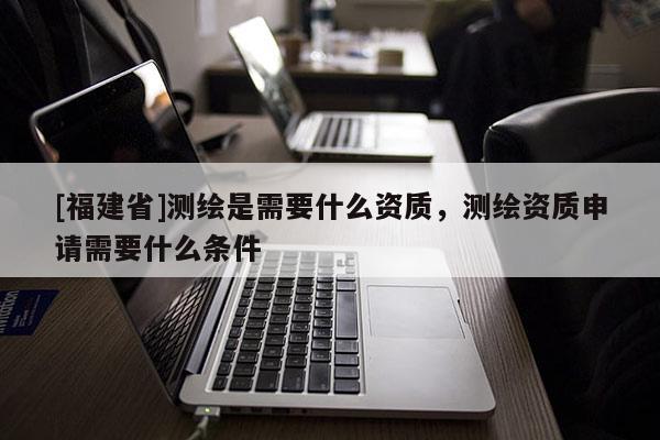[福建省]测绘是需要什么资质，测绘资质申请需要什么条件