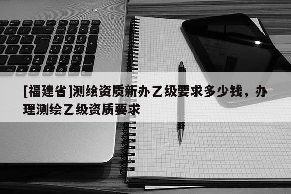 [福建省]测绘资质新办乙级要求多少钱，办理测绘乙级资质要求