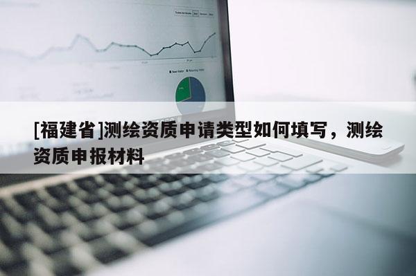 [福建省]测绘资质申请类型如何填写，测绘资质申报材料