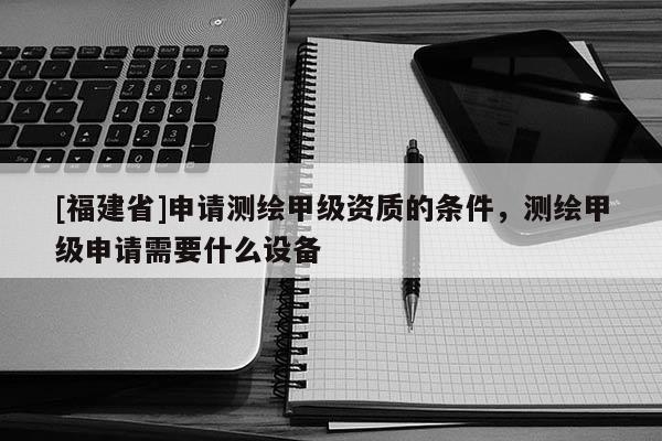 [福建省]申请测绘甲级资质的条件，测绘甲级申请需要什么设备