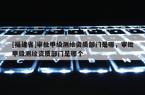 [福建省]审批甲级测绘资质部门是哪，审批甲级测绘资质部门是哪个