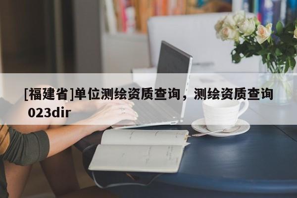 [福建省]单位测绘资质查询，测绘资质查询 023dir