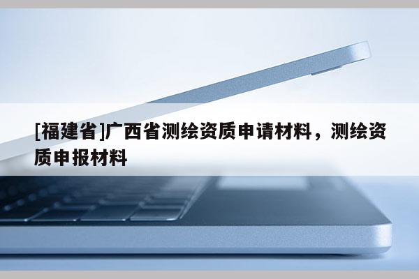 [福建省]广西省测绘资质申请材料，测绘资质申报材料