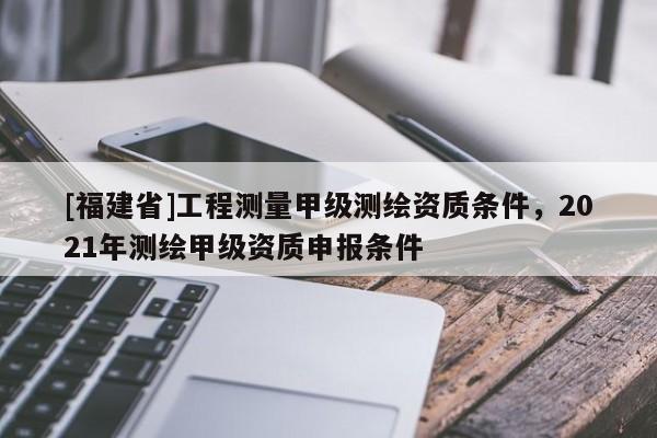 [福建省]工程测量甲级测绘资质条件，2021年测绘甲级资质申报条件