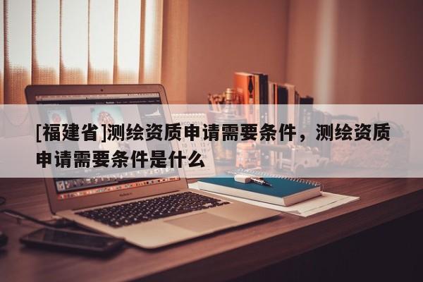 [福建省]测绘资质申请需要条件，测绘资质申请需要条件是什么