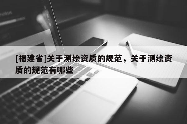 [福建省]关于测绘资质的规范，关于测绘资质的规范有哪些