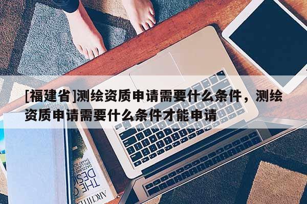 [福建省]测绘资质申请需要什么条件，测绘资质申请需要什么条件才能申请