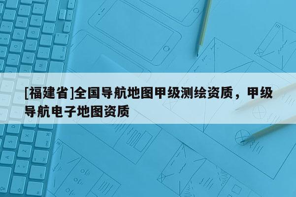 [福建省]全国导航地图甲级测绘资质，甲级导航电子地图资质