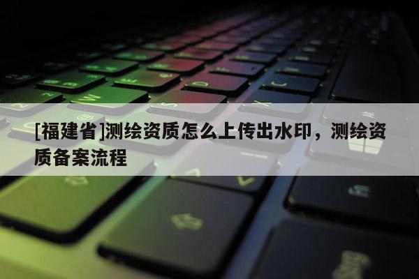 [福建省]测绘资质怎么上传出水印，测绘资质备案流程