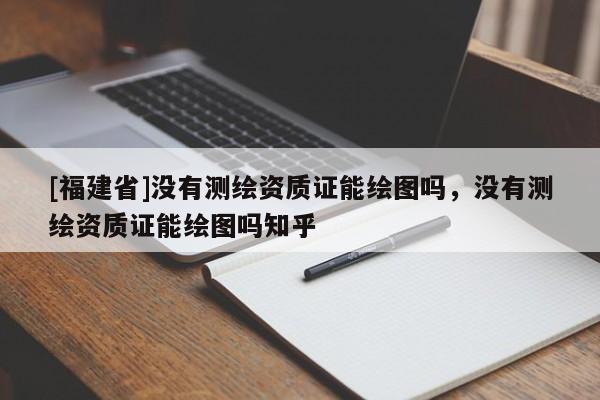 [福建省]没有测绘资质证能绘图吗，没有测绘资质证能绘图吗知乎