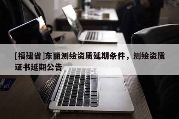 [福建省]东丽测绘资质延期条件，测绘资质证书延期公告