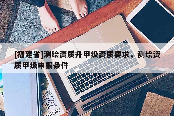 [福建省]测绘资质升甲级资质要求，测绘资质甲级申报条件