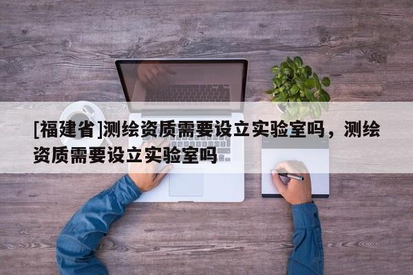 [福建省]测绘资质需要设立实验室吗，测绘资质需要设立实验室吗