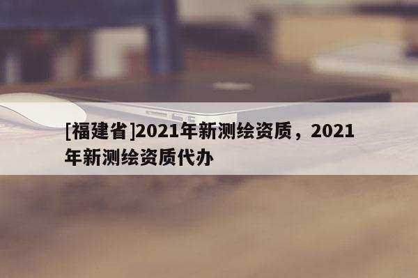 [福建省]2021年新测绘资质，2021年新测绘资质代办
