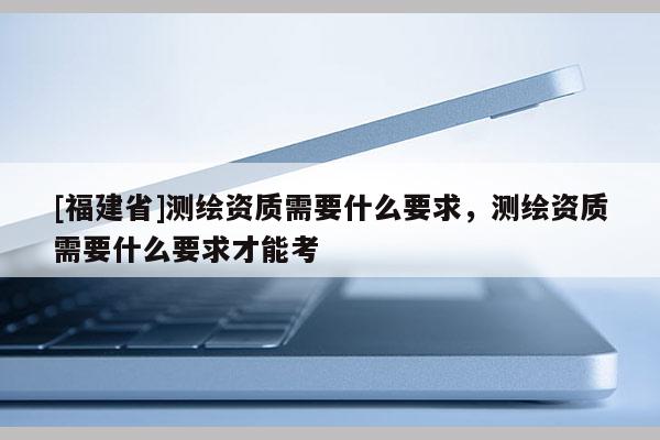 [福建省]测绘资质需要什么要求，测绘资质需要什么要求才能考