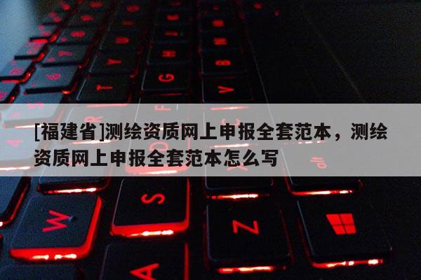 [福建省]测绘资质网上申报全套范本，测绘资质网上申报全套范本怎么写
