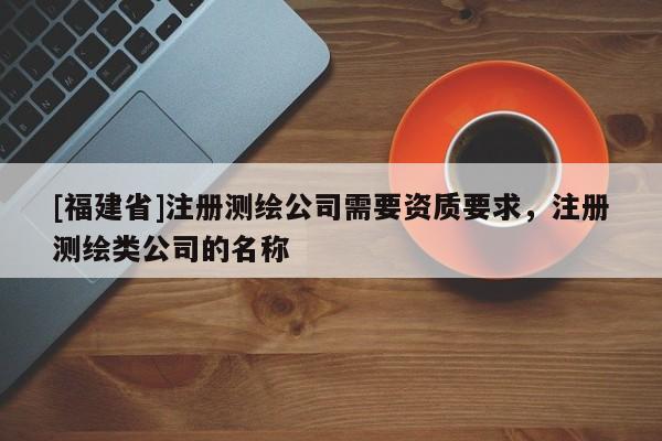 [福建省]注册测绘公司需要资质要求，注册测绘类公司的名称